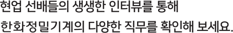 현업 선배들의 생생한 인터뷰를 통해 한화정밀기계의 다양한 직무를 확인해 보세요.